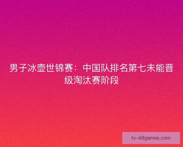 男子冰壶世锦赛：中国队排名第七未能晋级淘汰赛阶段