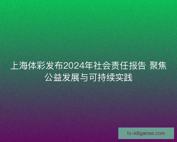 上海体彩发布2024年社会责任报告 聚焦公益发展与可持续实践