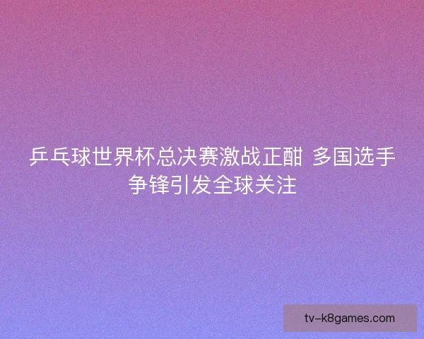 乒乓球世界杯总决赛激战正酣 多国选手争锋引发全球关注